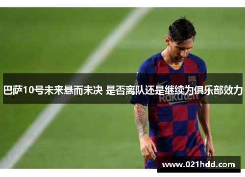 巴萨10号未来悬而未决 是否离队还是继续为俱乐部效力 巴萨10号未来悬而未决 是否离队还是继续为俱乐部效力